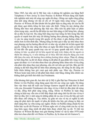 Stephen Hawking

44

Năm 1965, hai nhà vật lý Mỹ làm việc ở phòng thí nghiệm của hãng Bell
Telephone ở New Jersey là Arno Penzias và Robert Wilson đang tiến hành
trắc nghiệm một máy dò sóng cực ngắn rất nhạy. (Sóng cực ngắn cũng giống
như ánh sáng nhưng với tần số chỉ cỡ 10 ngàn triệu sóng trong 1 giây).
Penzias và Wilson rất băn khoăn khi họ phát hiện ra rằng máy dò của họ đã
ghi được quá nhiều tiếng ồn hơn mức cần thiết. Tiếng ồn này dường như
không đến theo một phương đặc biệt nào. Đầu tiên họ phát hiện có phân
chim trong máy, sau đó họ đã kiểm tra mọi khả năng có thể hỏng hóc, nhưng
tất cả đều bị loại trừ. Họ cũng biết rằng mọi loại tiếng ồn bên trong bầu khí
quyển sẽ mạnh hơn khi máy dò không hướng theo phương thẳng đứng, bởi
vì các tia sáng truyền trong khí quyển sẽ thu được ở gần đường chân trời
nhiều hơn là trên đỉnh đầu. Nhưng tiếng ồn thái quá ở đây lại như nhau theo
mọi phương mà họ hướng đầu dò tới và như vậy nó phải tới từ bên ngoài khí
quyển. Tiếng ồn này cũng như nhau cả ngày lẫn đêm trong suốt cả năm bất
kể trái đất vẫn quay quanh trục của nó và quay quanh mặt trời. Điều này
chứng tỏ bức xạ phải tới từ bên ngoài hệ mặt trời, thậm chí từ ngoài cả
thiên hà chúng ta, vì nếu không nó sẽ thay đổi khi chuyển động của trái
đất làm cho máy dò hướng theo những hướng khác nhau. Thực tế, chúng
ta biết rằng bức xạ đó tới được chúng ta đã phải đi qua phần lớn vùng vũ trụ
quan sát được và vì nó như nhau theo các phương khác nhau nên vũ trụ cũng
cần phải như nhau theo mọi phương, nếu chỉ xét trên qui mô lớn. Bây giờ thì
chúng ta đã biết rằng bất kể nhìn theo phương nào, thì tiếng ồn đó cũng chỉ
biến thiên không bao giờ vượt quá một phần vạn. Như vậy, Penzias và
Wilson hoàn toàn tình cờ đã phát hiện được một bằng chứng khá chính xác
khẳng định giả thiết thứ nhất của Friedmann.
Gần khoảng thời gian đó, hai nhà vật lý Mỹ ở gần Đại học Princeton là Bod
Dicke và Jim Peebles cũng đang quan tâm tới các sóng cực ngắn. Họ đang
làm việc theo một đề xuất của George Gamow (người đã một thời là sinh
viên của Alexander Friedmann) cho rằng vũ trụ ở thời kỳ đầu phải rất nóng
và đặc, đồng thời phát sáng nóng, trắng. Dicke và Peebles lý luận rằng
chúng ta hiện nay vẫn còn có thể thấy được ánh sáng chói lọi đó của vũ trụ ở
thời kỳ đầu, bởi vì ánh sáng từ những phần rất xa của vũ trụ chỉ bây giờ mới
đến được chỗ chúng ta. Tuy nhiên, sự giãn nở của vũ trụ có nghĩa là ánh
sáng đỏ phải dịch rất mạnh về phía đỏ khiến cho bây giờ chúng ta thấy nó
dưới dạng bức xạ viba (sóng cực ngắn). Dicke và Peebles đang chuẩn bị tìm
kiếm bức xạ đó thì Penzias và Wilson nghe nói về công trình của họ và hai
ông hiểu ngay rằng mình đã phát hiện được chính bức xạ đó. Vì thế mà
Penzias và Wilson đã được trao giải thưởng Nobel về vật lý năm 1978 (một
điều hơi chua chát đối với Dicke và Peebles, ấy là chưa nói tới Gamow!).
http://ebooks.vdcmedia.com

 