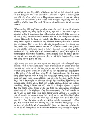 LƯỢC SỬ THỜI GIAN

59

sáng tới từ hai khe. Tuy nhiên, nói chung, lộ trình mà ánh sáng đi từ nguồn
tới màn hứng qua khe sẽ là khác nhau. Điều này có nghĩa là các sóng ánh
sáng tới màn hứng từ hai khe sẽ không trùng pha nhau: ở một số chỗ các
sóng sẽ triệt tiêu nhau và ở một số chỗ khác chúng sẽ tăng cường nhau. Kết
quả là ta sẽ nhận được bức tranh đặc trưng gồm những vân tối và sáng xen
kẽ nhau.
Điều đáng lưu ý là người ta cũng nhận được bức tranh các vân hệt như vậy
nếu thay nguồn sáng bằng nguồn hạt, chẳng hạn như các electron có vận tốc
xác định (nghĩa là sóng tương ứng có bước sóng xác định). Điều nay xem ra
hết sức lạ lùng, bởi vì nếu chỉ có hai khe thôi thì ta sẽ không nhận được hệ
vân nào hết mà chỉ thu được một phân bố đều đặn của các electron trên màn
hứng. Do đó người ta có thể nghĩ rằng việc mở thêm một khe nữa sẽ chỉ làm
tăng số electron đập vào mỗi điểm trên màn hứng, nhưng do hiện tương giao
thoa, nó lại làm giảm con số đó ở một số chỗ. Nếu các electron được gửi qua
hai khe mỗi lần một hạt, thì người ta chờ đợi rằng mỗi một hạt sẽ đi qua khe
này hoặc khe kia và như vậy sẽ xử sự hệt như khi chỉ có một khe, nghĩa là sẽ
cho một phân bố đều trên màn hứng. Nhưng thực tế, thậm chí cả khi gửi mỗi
lần một electron, các vân giao thoa vẫn cứ xuất hiện. Do đó mỗi electron
phải đồng thời đi qua cả hai khe.
Hiện tương giao thoa giữa các hạt là hiện tượng có tính chất quyết định
đối với sự tìm hiểu của chúng ta về cấu trúc nguyên tử - phân tử cơ bản
của hóa học, sinh học và các đơn nguyên tạo nên bản thân chúng ta và
các vật xung quanh chúng ta. Ở đầu thế kỷ này, người ta nghĩ rằng nguyên
tử khá giống với hệ mặt trời, trong đó các electron (mang điện âm) quay
xung quanh một hạt nhân ở trung tâm mang điện dương, tương tự như các
hành tinh quay xung quanh mặt trời. Lực hút giữa điện âm và điện dương
được xem là lực để giữ các electron trên quĩ đạo của chúng hệt như lực hút
hấp dẫn giữa mặt trời và các hành tinh giữ cho các hành tinh ở trên quĩ đạo
của chúng. Nhưng ở đây có một khó khăn, đó là các định luật của cơ học và
điện học (trước cơ học lượng tử), lại tiên đoán rằng các electron sẽ mất dần
năng lượng và vì thế sẽ chuyển động theo đường xoáy trôn ốc đi vào cho tới
khi rơi vào hạt nhân. Điều đó có nghĩa là nguyên tử, và thực tế là toàn bộ vật
chất, sẽ suy sập rất nhanh về trạng thái có mật độ rất cao. Lời giải một phần
của bài toán này đã được nhà khoa học Đan Mạch Niels Bohr tìm ra vào
năm 1913. Ông cho rằng các electron không thể chuyển động theo những
quỹ đạo cách hạt nhân một khoảng tùy ý mà chỉ theo những quỹ đạo có
khoảng cách xác định. Và nếu còn giả thiết thêm rằng trên một quĩ đạo như
thế chỉ có thể có một hoặc hai electron thì bài toán về sự suy sập của nguyên
http://ebooks.vdcmedia.com

 