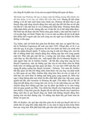 LƯỢC SỬ THỜI GIAN

9

cho rằng đó là phần của vũ trụ mà con người không thể quan sát được.
Mô hình của Ptolemy đã tạo ra được một hệ thống tương đối chính xác
để tiên đoán vị trí của các thiên thể trên bầu trời. Nhưng để tiên đoán
những vị trí đó một cách hoàn toàn chính xác, Ptolemy đã phải đưa ra giả
thuyết rằng mặt trăng chuyển động theo một quỹ đạo đôi khi đưa nó tới gần
trái đất tới 2 lần nhỏ hơn so với ở những thời điểm khác. Ptolemy đành phải
chấp nhận điểm yếu đó, nhưng dẫu sao về đại thể, là có thể chấp nhận được.
Mô hình này đã được nhà thờ Thiên chúa giáo chuẩn y như một bức tranh về
vũ trụ phù hợp với Kinh Thánh, bởi vì nó có một ưu điểm rất lớn là để dành
khá nhiều chỗ ở ngoài mặt cầu cuối cùng của các ngôi sao cố định cho thiên
đường và địa ngục.
Tuy nhiên, một mô hình đơn giản hơn đã được một mục sư người Ba Lan,
tên là Nicholas Copernicus đề xuất vào năm 1554. (Thoạt đầu, có lẽ vì sợ
nhà thờ quy là dị giáo, Copernicus đã cho lưu hành mô hình của mình như
một tác phẩm khuyết danh). Ý tưởng của ông là mặt trời đứng yên, còn trái
đất và những hành tinh chuyển động theo những quỹ đạo tròn xung quanh
mặt trời. Phải mất gần một thế kỷ, ý tưởng này mới được chấp nhận một
cách thực sự. Hai nhà thiên văn - một người Đức tên là Johannes Kepler và
một người Italy tên là Galileo Galilei - đã bắt đầu công khai ủng hộ học
thuyết Copernicus, mặc dù những quỹ đạo mà nó tiên đoán chưa ăn khớp
hoàn toàn với những quỹ đạo quan sát được. Và vào năm 1609 một đòn chí
mạng đã giáng xuống học thuyết Aristotle - Ptolemy. Vào năm đó, Galileo
bắt đầu quan sát bầu trời bằng chiếc kính thiên văn của ông vừa phát minh
ra. Khi quan sát sao Mộc, Galileo thấy rằng kèm theo nó còn có một số vệ
tinh hay nói cách khác là những mặt trăng quay xung quanh nó. Điều này
ngụ ý rằng không phải mọi thiên hà đều nhất thiết phải trực tiếp quay xung
quanh trái đất, như Aristotle và Ptolemy đã nghĩ. (Tất nhiên vẫn có thể tin
rằng trái đất đứng yên ở trung tâm của vũ trụ và các mặt trăng của sao Mộc
chuyển động theo những quỹ đạo cực kỳ phức tạp khiến ta có cảm tưởng
như nó quay quanh sao Mộc. Tuy nhiên học thuyết của Copernicus đơn giản
hơn nhiều). Cùng thời gian đó, Kepler đã cải tiến học thuyết của Copernicus
bằng cách đưa ra giả thuyết rằng các hành tinh không chuyển động theo
đường tròn mà theo đường elip. Và những tiên đoán bấy giờ hoàn toàn ăn
khớp với quan sát.
Đối với Kepler, các quỹ đạo elip đơn giản chỉ là một giả thuyết tiện lợi và
chính thế nó càng khó chấp nhận bởi vì các elip rõ ràng là kém hoàn thiện
hơn các vòng tròn. Khi phát hiện thấy gần như một cách ngẫu nhiên rằng các
http://ebooks.vdcmedia.com

 