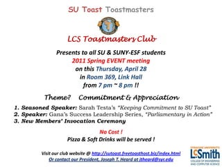 SU Toast Toastmasters


                      LCS Toastmasters Club
                 Presents to all SU & SUNY-ESF students
                      2011 Spring EVENT meeting
                       on this Thursday, April 28
                         in Room 369, Link Hall
                           from 7 pm ~ 8 pm !!
           Theme?           Commitment & Appreciation
1. Seasoned Speaker: Sarah Testa’s “Keeping Commitment to SU Toast”
2. Speaker: Gana’s Success Leadership Series, “Parliamentary in Action”
3. New Members’ Invocation Ceremony
                                   No Cost !
                      Pizza & Soft Drinks will be served !

          Visit our club website @ http://sutoast.freetoasthost.biz/index.html
              Or contact our President, Joseph T. Heard at jtheard@syr.edu
 