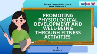 PROMOTING
PHYSIOLOGICAL
DEVELOPMENT AND
WELL-BEING
THROUGH FITNESS
ACTIVITIES
Life and Career Skills - TERM 1
Week 3-4 Lesson 1
A
Teacher V
 