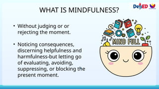 WHAT IS MINDFULNESS?
• Without judging or or
rejecting the moment.
• Noticing consequences,
discerning helpfulness and
harmfulness-but letting go
of evaluating, avoiding,
suppressing, or blocking the
present moment.
 