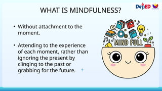 WHAT IS MINDFULNESS?
• Without attachment to the
moment.
• Attending to the experience
of each moment, rather than
ignoring the present by
clinging to the past or
grabbing for the future.
 