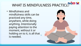 WHAT IS MINDFULNESS PRACTICE?
• Mindfulness and
mindfulness skills can be
practiced any time,
anywhere, while doing
anything. Intentionally
paying attention to the
moment, without it or
holding on to it, is all that
is needed.
 