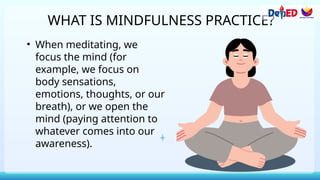 WHAT IS MINDFULNESS PRACTICE?
• When meditating, we
focus the mind (for
example, we focus on
body sensations,
emotions, thoughts, or our
breath), or we open the
mind (paying attention to
whatever comes into our
awareness).
 