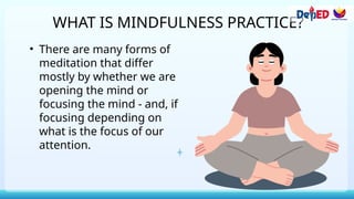 WHAT IS MINDFULNESS PRACTICE?
• There are many forms of
meditation that differ
mostly by whether we are
opening the mind or
focusing the mind - and, if
focusing depending on
what is the focus of our
attention.
 