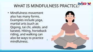 WHAT IS MINDFULNESS PRACTICE?
• Mindfulness movement
also has many forms.
Examples include yoga,
martial arts (such as
Qigong, tai chi, aikido, and
karate). Hiking, horseback
riding, and walking can
also be ways to practice
mindfulness.
 