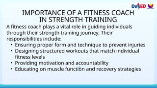 IMPORTANCE OF A FITNESS COACH
IN STRENGTH TRAINING
A fitness coach plays a vital role in guiding individuals
through their strength training journey. Their
responsibilities include:
• Ensuring proper form and technique to prevent injuries
• Designing structured workouts that match individual
fitness levels
• Providing motivation and accountability
• Educating on muscle function and recovery strategies
 