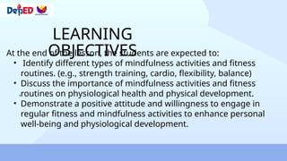 LEARNING
OBJECTIVES
At the end of the lesson, the students are expected to:
• Identify different types of mindfulness activities and fitness
routines. (e.g., strength training, cardio, flexibility, balance)
• Discuss the importance of mindfulness activities and fitness
routines on physiological health and physical development.
• Demonstrate a positive attitude and willingness to engage in
regular fitness and mindfulness activities to enhance personal
well-being and physiological development.
 