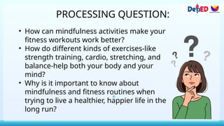 PROCESSING QUESTION:
• How can mindfulness activities make your
fitness workouts work better?
• How do different kinds of exercises-like
strength training, cardio, stretching, and
balance-help both your body and your
mind?
• Why is it important to know about
mindfulness and fitness routines when
trying to live a healthier, happier life in the
long run?
 