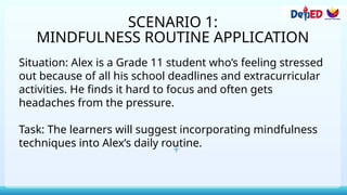 SCENARIO 1:
MINDFULNESS ROUTINE APPLICATION
Situation: Alex is a Grade 11 student who’s feeling stressed
out because of all his school deadlines and extracurricular
activities. He finds it hard to focus and often gets
headaches from the pressure.
Task: The learners will suggest incorporating mindfulness
techniques into Alex’s daily routine.
 