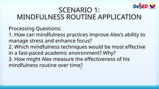 SCENARIO 1:
MINDFULNESS ROUTINE APPLICATION
Processing Questions:
1. How can mindfulness practices improve Alex’s ability to
manage stress and enhance focus?
2. Which mindfulness techniques would be most effective
in a fast-paced academic environment? Why?
3. How might Alex measure the effectiveness of his
mindfulness routine over time?
 