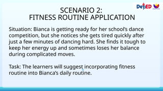 SCENARIO 2:
FITNESS ROUTINE APPLICATION
Situation: Bianca is getting ready for her school’s dance
competition, but she notices she gets tired quickly after
just a few minutes of dancing hard. She finds it tough to
keep her energy up and sometimes loses her balance
during complicated moves.
Task: The learners will suggest incorporating fitness
routine into Bianca’s daily routine.
 
