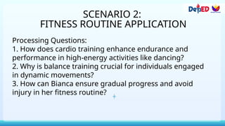 SCENARIO 2:
FITNESS ROUTINE APPLICATION
Processing Questions:
1. How does cardio training enhance endurance and
performance in high-energy activities like dancing?
2. Why is balance training crucial for individuals engaged
in dynamic movements?
3. How can Bianca ensure gradual progress and avoid
injury in her fitness routine?
 