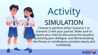 Activity
SIMULATION
Choose to perform either Scenario 1 or
Scenario 2 with your partner. Make sure to
prepare your roles by discussing the situation,
practicing your dialogue, and demonstrating
the fitness or mindfulness activities clearly and
confidently.
 