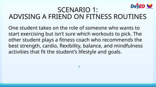 SCENARIO 1:
ADVISING A FRIEND ON FITNESS ROUTINES
One student takes on the role of someone who wants to
start exercising but isn’t sure which workouts to pick. The
other student plays a fitness coach who recommends the
best strength, cardio, flexibility, balance, and mindfulness
activities that fit the student’s lifestyle and goals.
 