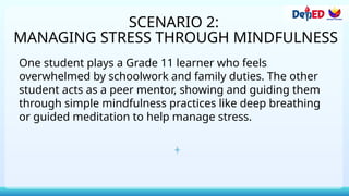 SCENARIO 2:
MANAGING STRESS THROUGH MINDFULNESS
One student plays a Grade 11 learner who feels
overwhelmed by schoolwork and family duties. The other
student acts as a peer mentor, showing and guiding them
through simple mindfulness practices like deep breathing
or guided meditation to help manage stress.
 