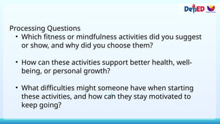 Processing Questions
• Which fitness or mindfulness activities did you suggest
or show, and why did you choose them?
• How can these activities support better health, well-
being, or personal growth?
• What difficulties might someone have when starting
these activities, and how can they stay motivated to
keep going?
 