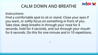 CALM DOWN AND BREATHE
Instructions:
Find a comfortable spot to sit or stand. Close your eyes if
you want, or softly focus on something in front of you.
Take slow, deep breaths in through your nose for 4
seconds, hold for 4 seconds, and out through your mouth
for 6 seconds. Do this for one minute and in 10 repetitions.
 