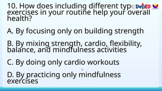 10. How does including different types of
exercises in your routine help your overall
health?
A. By focusing only on building strength
B. By mixing strength, cardio, flexibility,
balance, and mindfulness activities
C. By doing only cardio workouts
D. By practicing only mindfulness
exercises
 
