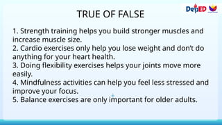 TRUE OF FALSE
1. Strength training helps you build stronger muscles and
increase muscle size.
2. Cardio exercises only help you lose weight and don’t do
anything for your heart health.
3. Doing flexibility exercises helps your joints move more
easily.
4. Mindfulness activities can help you feel less stressed and
improve your focus.
5. Balance exercises are only important for older adults.
 