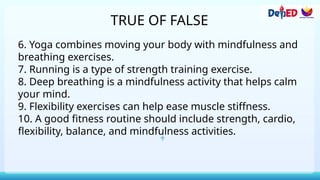 TRUE OF FALSE
6. Yoga combines moving your body with mindfulness and
breathing exercises.
7. Running is a type of strength training exercise.
8. Deep breathing is a mindfulness activity that helps calm
your mind.
9. Flexibility exercises can help ease muscle stiffness.
10. A good fitness routine should include strength, cardio,
flexibility, balance, and mindfulness activities.
 