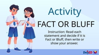 Activity
FACT OR BLUFF
Instruction: Read each
statement and decide if it is
Fact or Bluff, then write or
show your answer.
 