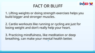 FACT OR BLUFF
1. Lifting weights or doing strength exercises helps you
build bigger and stronger muscles.
2. Cardio workouts like running or cycling are just for
losing weight and don’t really help your heart.
3. Practicing mindfulness, like meditation or deep
breathing, can make your mental health better.
 