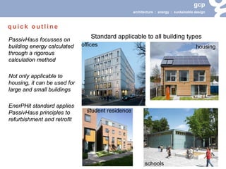 gcp 
architecture : energy : sustainable design 
Standard applicable to all building types 
PassivHaus focusses on building energy calculated through a rigorous calculation method 
Not only applicable to housing, it can be used for large and small buildings 
EnerPHit standard applies PassivHaus principles to refurbishment and retrofit 
offices 
schools 
housing 
student residence 
quick outline  