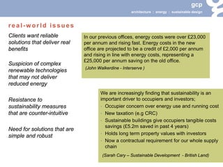 gcp 
architecture : energy : sustainable design 
Clients want reliable solutions that deliver real benefits 
Suspicion of complex renewable technologies that may not deliver reduced energy 
Resistance to sustainability measures that are counter-intuitive 
Need for solutions that are simple and robust 
We are increasingly finding that sustainability is an important driver to occupiers and investors; 
• 
Occupier concern over energy use and running cost 
• 
New taxation (e.g CRC) 
• 
Sustainable buildings give occupiers tangible costs savings (£5.2m saved in past 4 years) 
• 
Holds long term property values with investors 
• 
Now a contractual requirement for our whole supply chain 
(Sarah Cary – Sustainable Development - British Land) 
real-world issues 
In our previous offices, energy costs were over £23,000 per annum and rising fast. Energy costs in the new office are projected to be a credit of £2,000 per annum and rising in line with energy costs, representing a £25,000 per annum saving on the old office. 
(John Walkerdine - Interserve )  