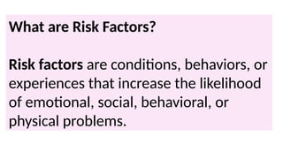 What are Risk Factors?
Risk factors are conditions, behaviors, or
experiences that increase the likelihood
of emotional, social, behavioral, or
physical problems.
 