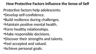 How Protective Factors Influence the Sense of Self
Protective factors help adolescents:
•Develop self-confidence.
•Build resilience during challenges.
•Maintain positive mental health.
•Form healthy relationships.
•Make responsible decisions.
•Discover their strengths and talents.
•Feel accepted and valued.
•Achieve personal goals.
 