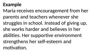 Example
Maria receives encouragement from her
parents and teachers whenever she
struggles in school. Instead of giving up,
she works harder and believes in her
abilities. Her supportive environment
strengthens her self-esteem and
motivation.
 