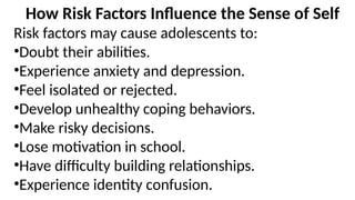 How Risk Factors Influence the Sense of Self
Risk factors may cause adolescents to:
•Doubt their abilities.
•Experience anxiety and depression.
•Feel isolated or rejected.
•Develop unhealthy coping behaviors.
•Make risky decisions.
•Lose motivation in school.
•Have difficulty building relationships.
•Experience identity confusion.
 