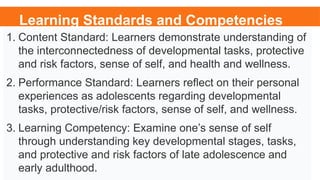 Learning Standards and Competencies
1. Content Standard: Learners demonstrate understanding of
the interconnectedness of developmental tasks, protective
and risk factors, sense of self, and health and wellness.
2. Performance Standard: Learners reflect on their personal
experiences as adolescents regarding developmental
tasks, protective/risk factors, sense of self, and wellness.
3. Learning Competency: Examine one’s sense of self
through understanding key developmental stages, tasks,
and protective and risk factors of late adolescence and
early adulthood.
 