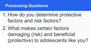 Processing Questions
1. How do you determine protective
factors and risk factors?
2. What makes certain factors
damaging (risk) and beneficial
(protective) to adolescents like you?
 