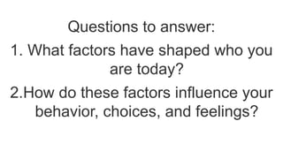 Questions to answer:
1. What factors have shaped who you
are today?
2.How do these factors influence your
behavior, choices, and feelings?
 