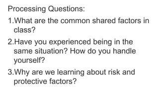 Processing Questions:
1.What are the common shared factors in
class?
2.Have you experienced being in the
same situation? How do you handle
yourself?
3.Why are we learning about risk and
protective factors?
 