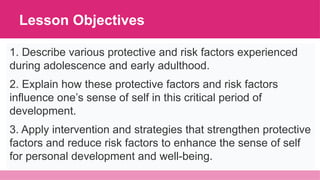 Lesson Objectives
1. Describe various protective and risk factors experienced
during adolescence and early adulthood.
2. Explain how these protective factors and risk factors
influence one’s sense of self in this critical period of
development.
3. Apply intervention and strategies that strengthen protective
factors and reduce risk factors to enhance the sense of self
for personal development and well-being.
 