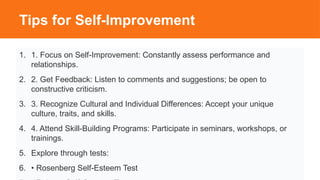 Tips for Self-Improvement
1. 1. Focus on Self-Improvement: Constantly assess performance and
relationships.
2. 2. Get Feedback: Listen to comments and suggestions; be open to
constructive criticism.
3. 3. Recognize Cultural and Individual Differences: Accept your unique
culture, traits, and skills.
4. 4. Attend Skill-Building Programs: Participate in seminars, workshops, or
trainings.
5. Explore through tests:
6. • Rosenberg Self-Esteem Test
 