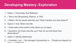 Developing Mastery: Exploration
1. Option 1: Personality Test Reflection
2. • Take a test (Rosenberg, Robson, or VIA).
3. • Reflect: Do the results describe you? What matches and what doesn't?
4. Option 2: How Others See Me
5. • Classmates write positive traits about you on paper.
6. • Questions: Do these describe you? How do you feel about their
observations?
7. Option 3: Identity Statements
8. • Complete: I am... / My strongest characteristic is... / People can depend on
 