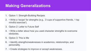 Making Generalizations
1. Option 1: Strength-Building Recipes
2. • Write a 'recipe' for strengths (e.g., '2 cups of supportive friends, 1 tsp
mindful exercise').
3. Option 2: Letter to Future Self
4. • Write a letter about how you used character strengths to overcome
obstacles.
5. Option 3: This is Me
6. • Identify strengths/weaknesses in academics, relationships, and
personality.
7. • Create strategies to improve or accept weaknesses.
 