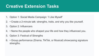 Creative Extension Tasks
1. Option 1: Social Media Campaign: 'I Like Myself'
2. • Create a 2-minute talk: strengths, traits, and why you like yourself.
3. Option 2: Influencers
4. • Name the people who shaped your life and how they influenced you.
5. Option 3: Festival of Strengths
6. • Group performance (Drama, TikTok, or Musical) showcasing signature
strengths.
 
