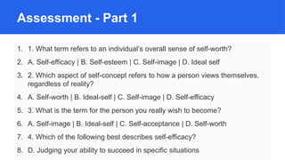 Assessment - Part 1
1. 1. What term refers to an individual’s overall sense of self-worth?
2. A. Self-efficacy | B. Self-esteem | C. Self-image | D. Ideal self
3. 2. Which aspect of self-concept refers to how a person views themselves,
regardless of reality?
4. A. Self-worth | B. Ideal-self | C. Self-image | D. Self-efficacy
5. 3. What is the term for the person you really wish to become?
6. A. Self-image | B. Ideal-self | C. Self-acceptance | D. Self-worth
7. 4. Which of the following best describes self-efficacy?
8. D. Judging your ability to succeed in specific situations
 