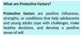 What are Protective Factors?
Protective factors are positive influences,
strengths, or conditions that help adolescents
and young adults cope with challenges, make
healthy decisions, and develop a positive
sense of self.
 