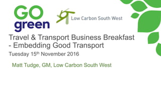 Travel & Transport Business Breakfast
- Embedding Good Transport
Tuesday 15th November 2016
Matt Tudge, GM, Low Carbon South West
 