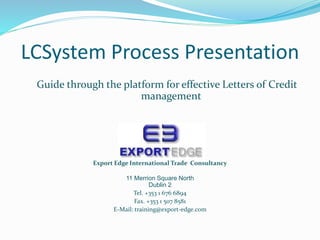 LCSystem Process Presentation
Guide through the platform for effective Letters of Credit
management
Export Edge International Trade Consultancy
11 Merrion Square North
Dublin 2
Tel. +353 1 676 6894
Fax. +353 1 507 8581
E-Mail: training@export-edge.com
 
