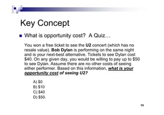 12
Key Concept
 What is opportunity cost? A Quiz…
You won a free ticket to see the U2 concert (which has no
resale value). Bob Dylan is performing on the same night
and is your next-best alternative. Tickets to see Dylan cost
$40. On any given day, you would be willing to pay up to $50
to see Dylan. Assume there are no other costs of seeing
either performer. Based on this information, what is your
opportunity cost of seeing U2?
A) $0
B) $10
C) $40
D) $50.
12
 