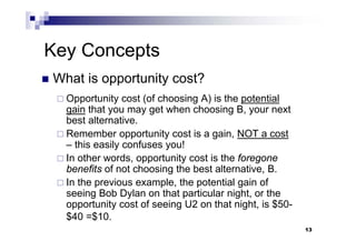 13
Key Concepts
 What is opportunity cost?
 Opportunity cost (of choosing A) is the potential
gain that you may get when choosing B, your next
best alternative.
 Remember opportunity cost is a gain, NOT a cost
– this easily confuses you!
 In other words, opportunity cost is the foregone
benefits of not choosing the best alternative, B.
 In the previous example, the potential gain of
seeing Bob Dylan on that particular night, or the
opportunity cost of seeing U2 on that night, is $50-
$40 =$10.
13
 
