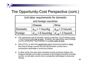 14
The Opportunity-Cost Perspective (cont.)
 The opportunity cost of domestic country producing 1 kg of cheese (using
1 hour) is 0.5 (=1/2) Liter of wine. Similarly, the opportunity cost of foreign
country (producing 1 kg of cheese) is 2 (=6/3) Liters of wine.
 Since 0.5<2, or when the opportunity cost of producing cheese is lower
than that of foreign country thus we say domestic country has a
comparative advantage in producing cheese.
 In other words, this says when domestic country produces cheese, the
foregone benefits are smaller compared to the foregone benefits of foreign
country, so domestic country has a comparative advantage in producing
cheese.
Unit labor requirements for domestic
and foreign countries
Cheese Wine
Domestic aLC = 1 hour/kg aLW = 2 hours/L
Foreign a*
LC = 6 hours/kg a*
LW = 3 hours/L
 
